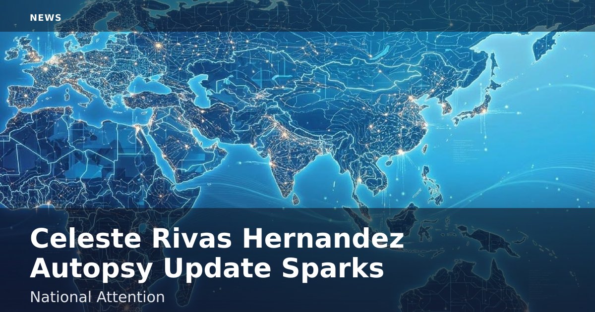 Celeste Rivas Hernandez Autopsy Update Sparks National Attention