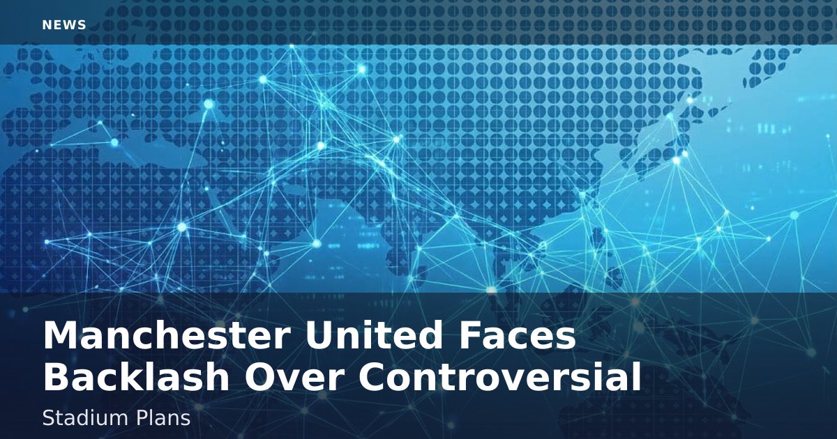 Manchester United Faces Backlash Over Controversial Stadium Plans