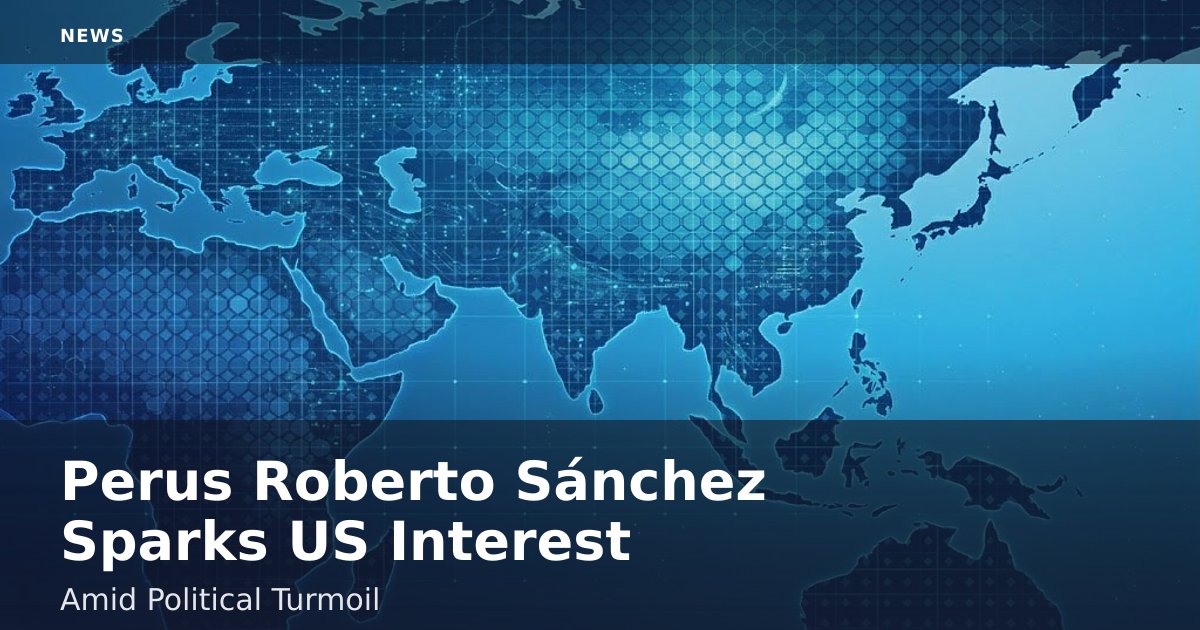 Peru's Roberto Sánchez Sparks US Interest Amid Political Turmoil